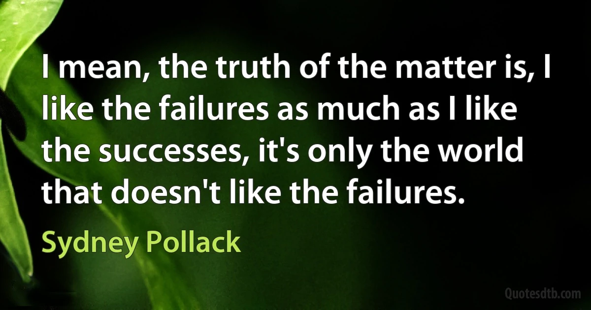 I mean, the truth of the matter is, I like the failures as much as I like the successes, it's only the world that doesn't like the failures. (Sydney Pollack)