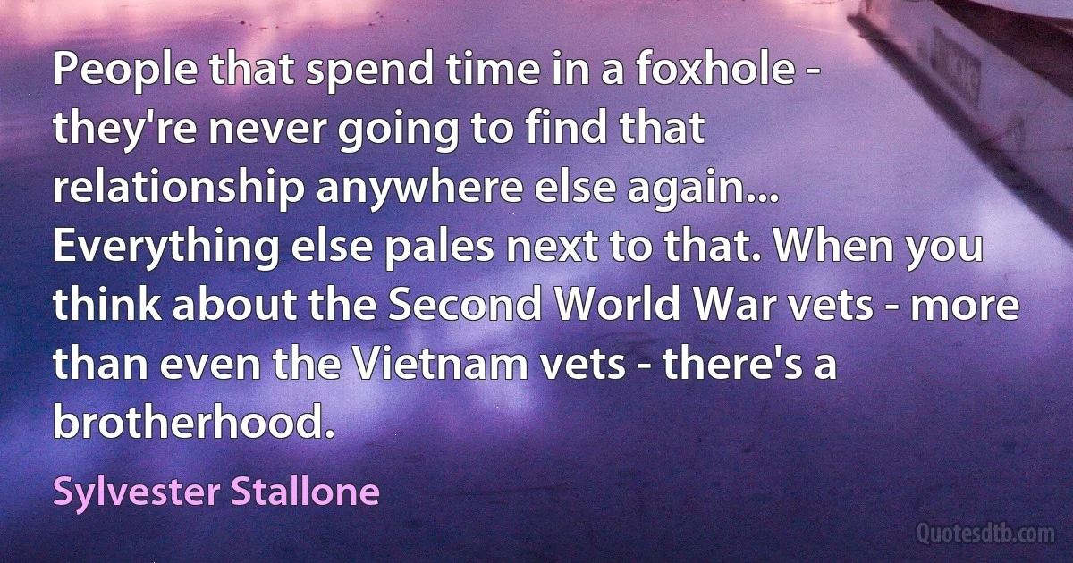 People that spend time in a foxhole - they're never going to find that relationship anywhere else again... Everything else pales next to that. When you think about the Second World War vets - more than even the Vietnam vets - there's a brotherhood. (Sylvester Stallone)