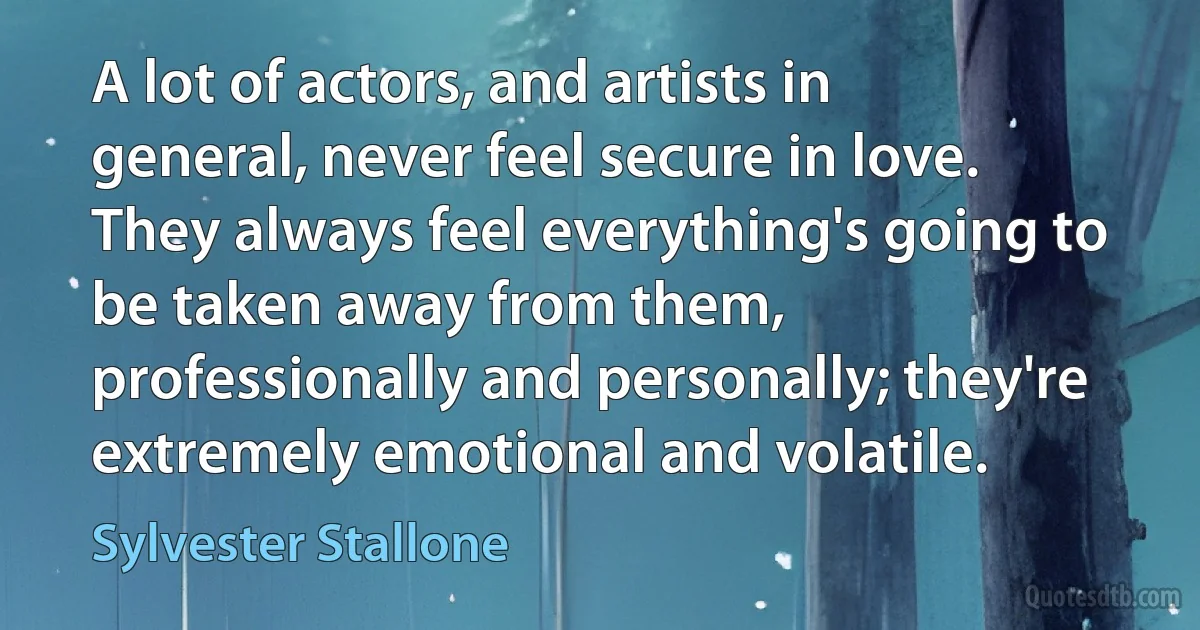 A lot of actors, and artists in general, never feel secure in love. They always feel everything's going to be taken away from them, professionally and personally; they're extremely emotional and volatile. (Sylvester Stallone)