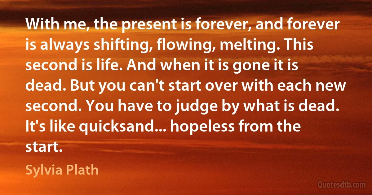 With me, the present is forever, and forever is always shifting, flowing, melting. This second is life. And when it is gone it is dead. But you can't start over with each new second. You have to judge by what is dead. It's like quicksand... hopeless from the start. (Sylvia Plath)