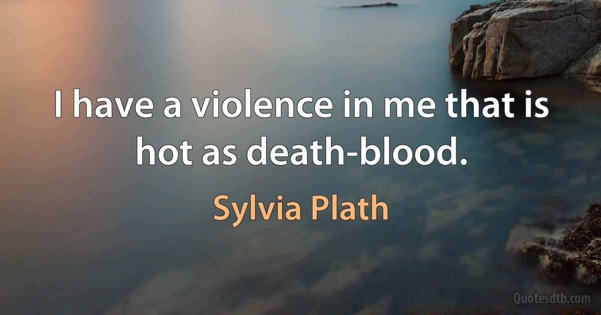 I have a violence in me that is hot as death-blood. (Sylvia Plath)