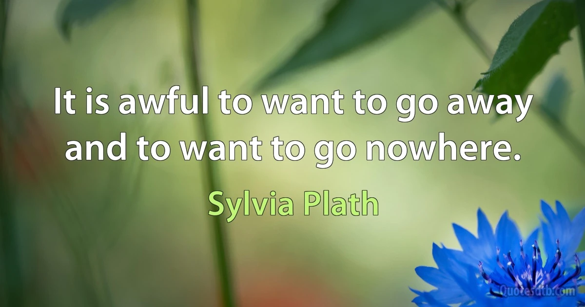 It is awful to want to go away and to want to go nowhere. (Sylvia Plath)