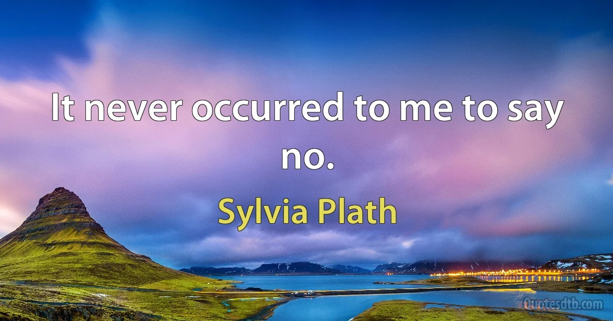 It never occurred to me to say no. (Sylvia Plath)