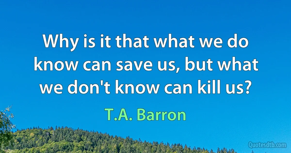 Why is it that what we do know can save us, but what we don't know can kill us? (T.A. Barron)