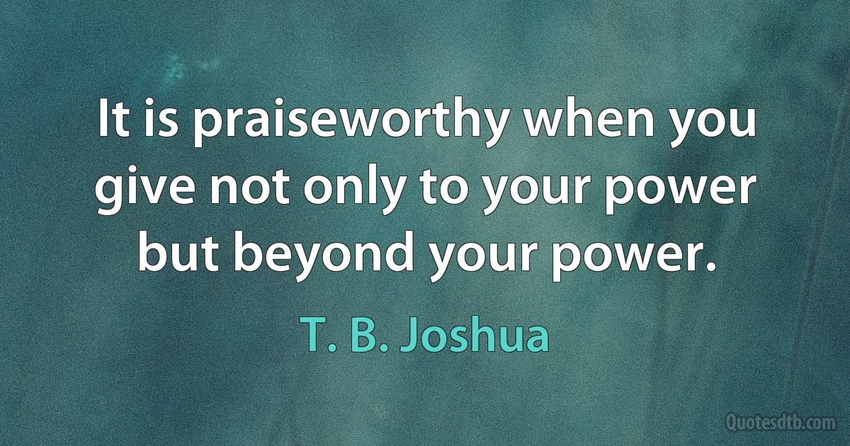 It is praiseworthy when you give not only to your power but beyond your power. (T. B. Joshua)