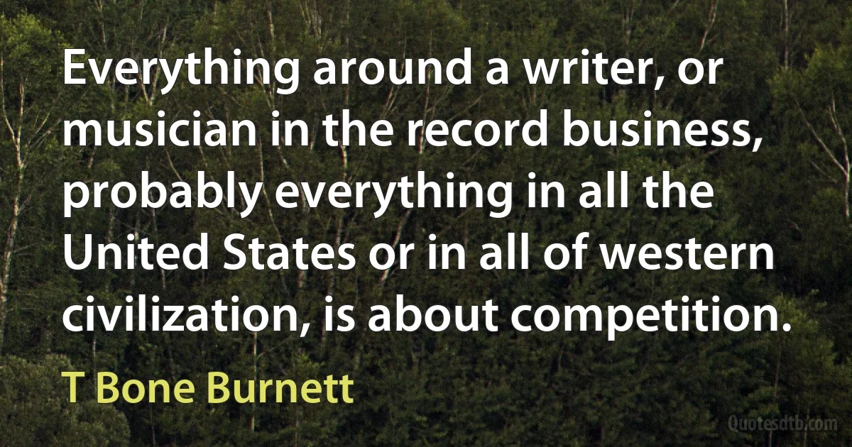 Everything around a writer, or musician in the record business, probably everything in all the United States or in all of western civilization, is about competition. (T Bone Burnett)