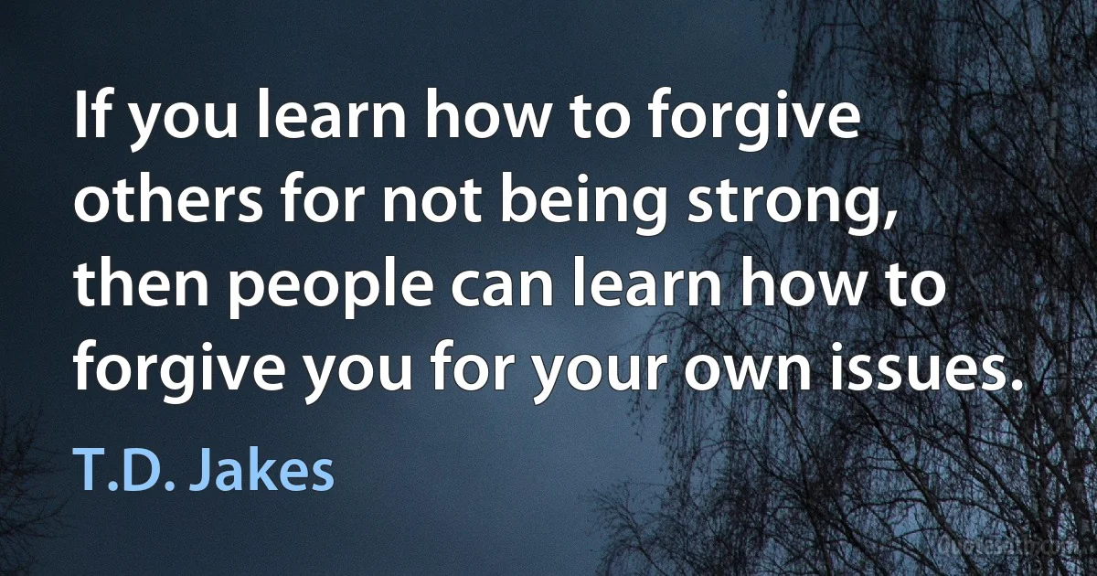 If you learn how to forgive others for not being strong, then people can learn how to forgive you for your own issues. (T.D. Jakes)