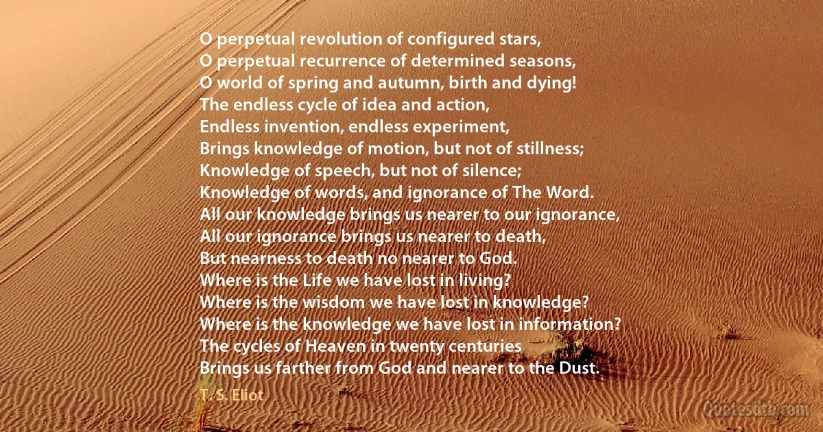 O perpetual revolution of configured stars,
O perpetual recurrence of determined seasons,
O world of spring and autumn, birth and dying!
The endless cycle of idea and action,
Endless invention, endless experiment,
Brings knowledge of motion, but not of stillness;
Knowledge of speech, but not of silence;
Knowledge of words, and ignorance of The Word.
All our knowledge brings us nearer to our ignorance,
All our ignorance brings us nearer to death,
But nearness to death no nearer to God.
Where is the Life we have lost in living?
Where is the wisdom we have lost in knowledge?
Where is the knowledge we have lost in information?
The cycles of Heaven in twenty centuries
Brings us farther from God and nearer to the Dust. (T. S. Eliot)