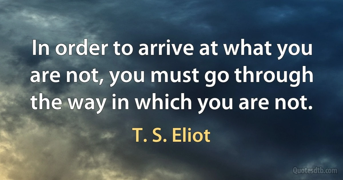 In order to arrive at what you are not, you must go through the way in which you are not. (T. S. Eliot)