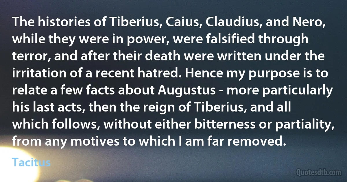 The histories of Tiberius, Caius, Claudius, and Nero, while they were in power, were falsified through terror, and after their death were written under the irritation of a recent hatred. Hence my purpose is to relate a few facts about Augustus - more particularly his last acts, then the reign of Tiberius, and all which follows, without either bitterness or partiality, from any motives to which I am far removed. (Tacitus)