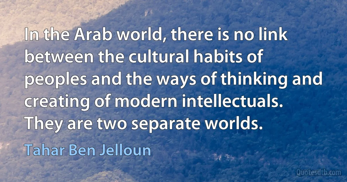 In the Arab world, there is no link between the cultural habits of peoples and the ways of thinking and creating of modern intellectuals. They are two separate worlds. (Tahar Ben Jelloun)