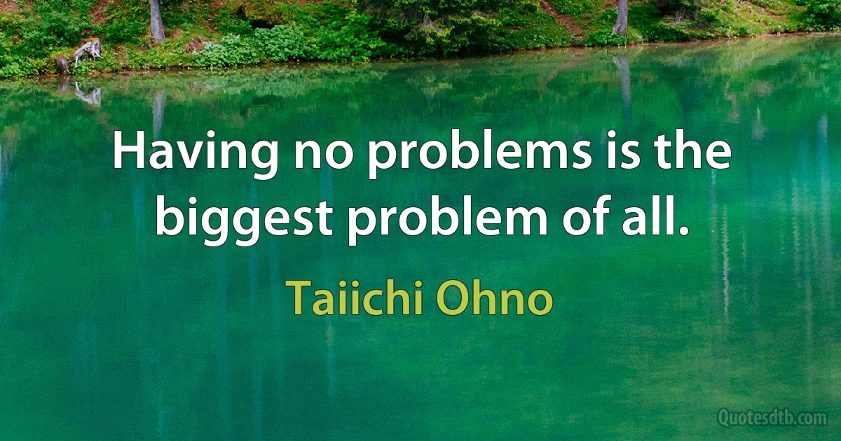 Having no problems is the biggest problem of all. (Taiichi Ohno)