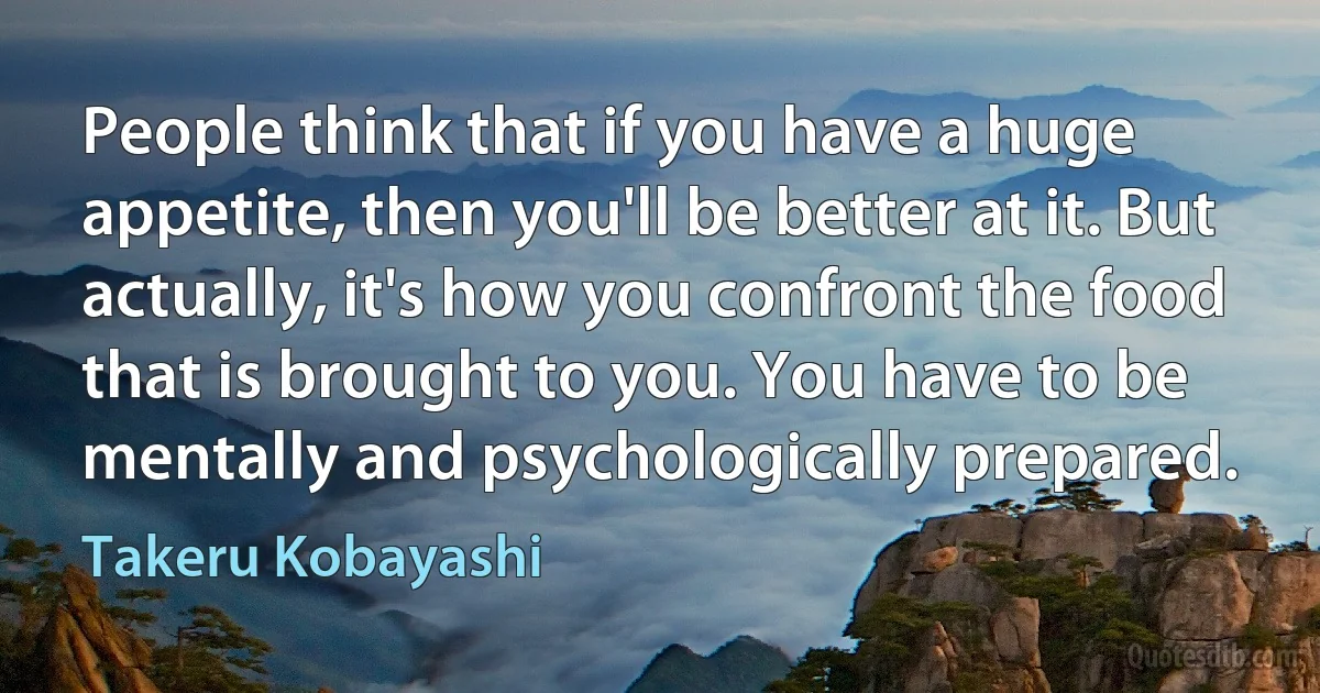 People think that if you have a huge appetite, then you'll be better at it. But actually, it's how you confront the food that is brought to you. You have to be mentally and psychologically prepared. (Takeru Kobayashi)