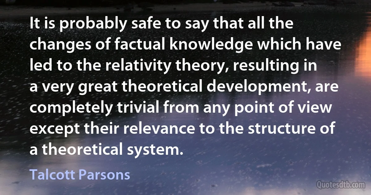 It is probably safe to say that all the changes of factual knowledge which have led to the relativity theory, resulting in a very great theoretical development, are completely trivial from any point of view except their relevance to the structure of a theoretical system. (Talcott Parsons)