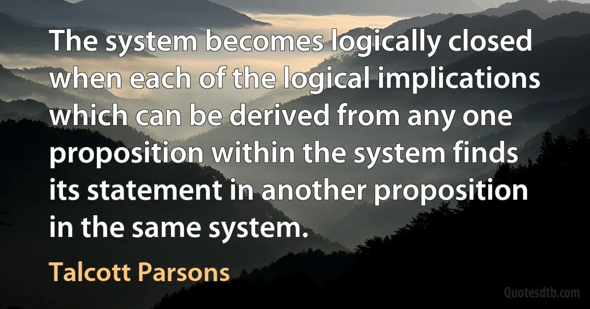 The system becomes logically closed when each of the logical implications which can be derived from any one proposition within the system finds its statement in another proposition in the same system. (Talcott Parsons)