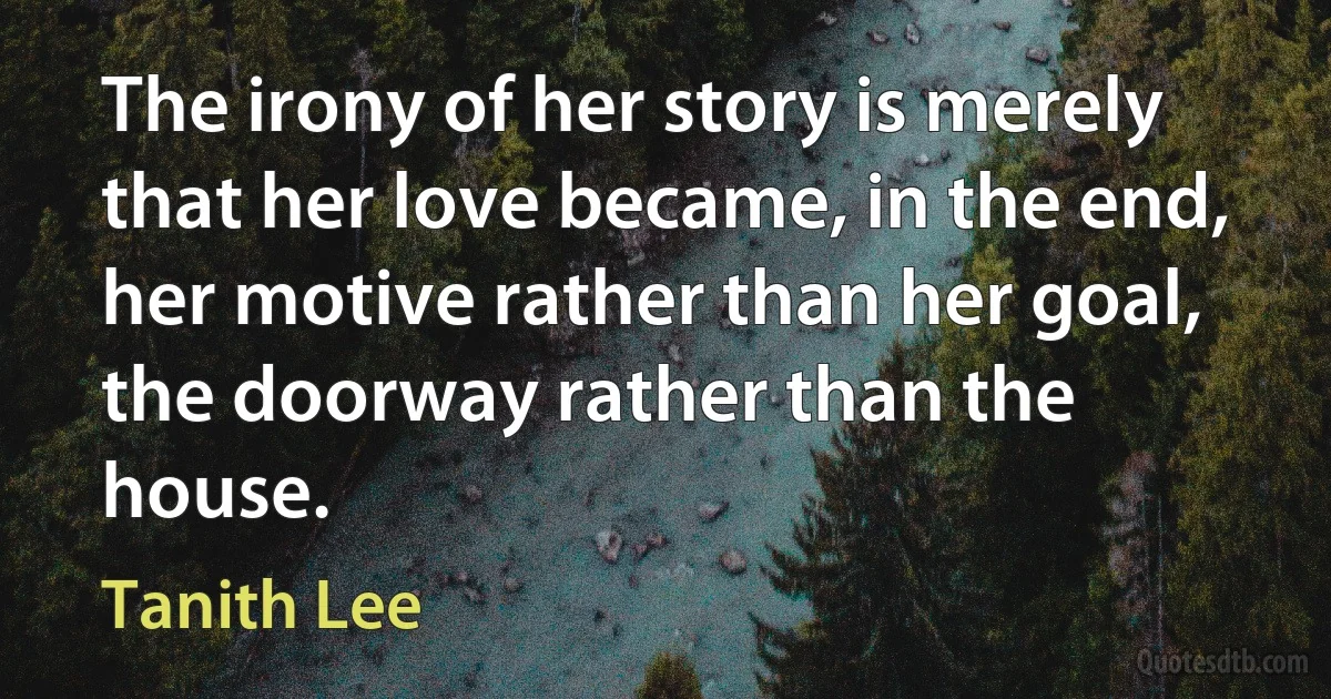 The irony of her story is merely that her love became, in the end, her motive rather than her goal, the doorway rather than the house. (Tanith Lee)