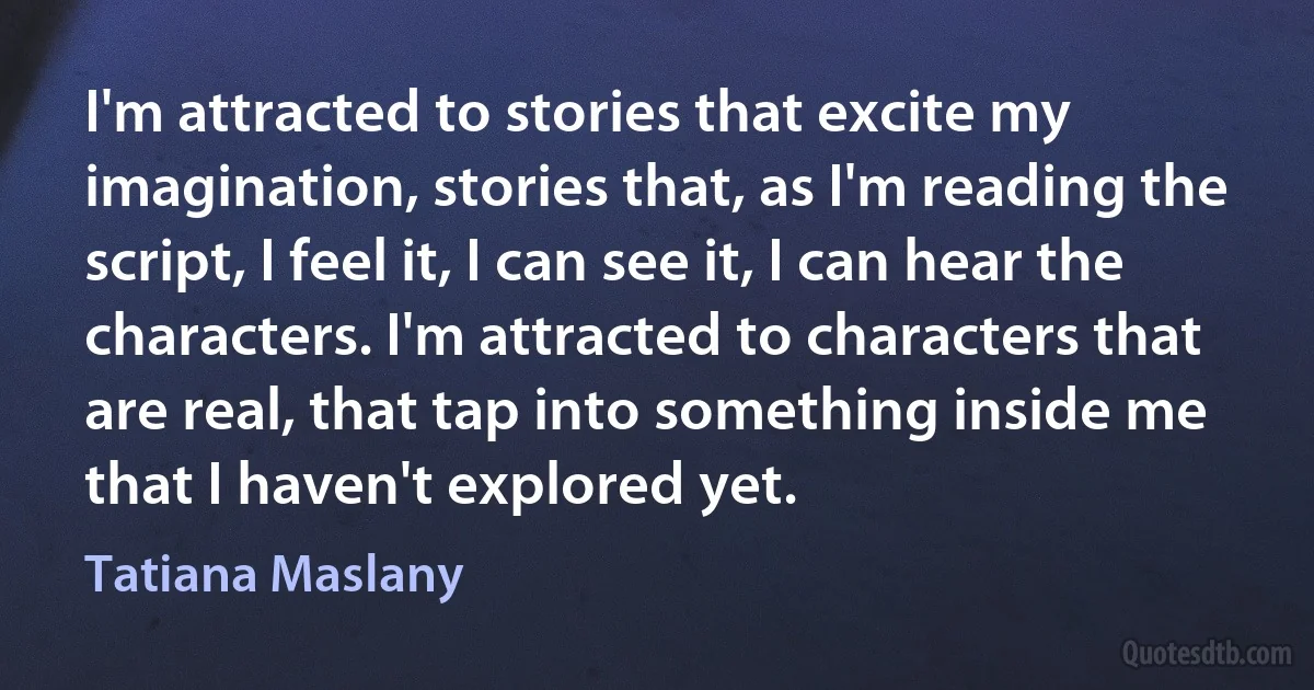 I'm attracted to stories that excite my imagination, stories that, as I'm reading the script, I feel it, I can see it, I can hear the characters. I'm attracted to characters that are real, that tap into something inside me that I haven't explored yet. (Tatiana Maslany)