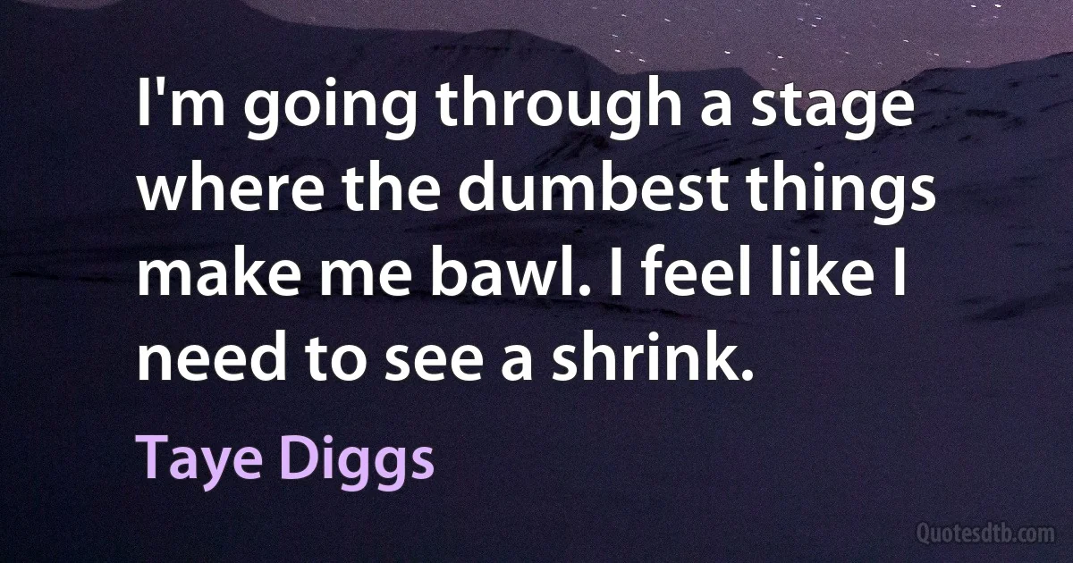 I'm going through a stage where the dumbest things make me bawl. I feel like I need to see a shrink. (Taye Diggs)