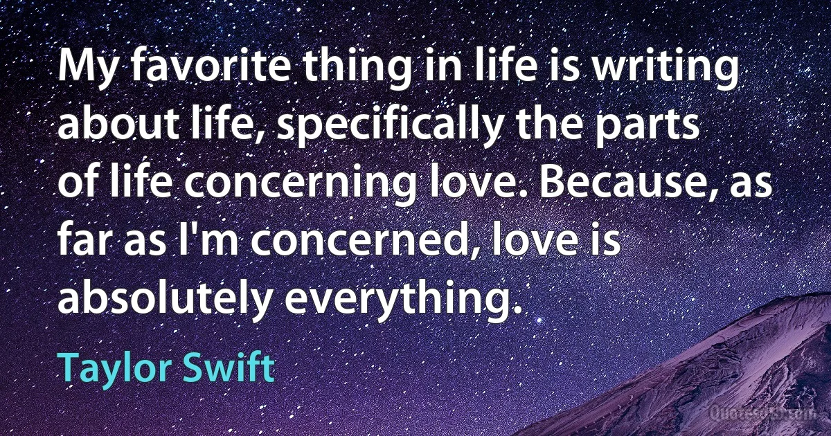 My favorite thing in life is writing about life, specifically the parts of life concerning love. Because, as far as I'm concerned, love is absolutely everything. (Taylor Swift)