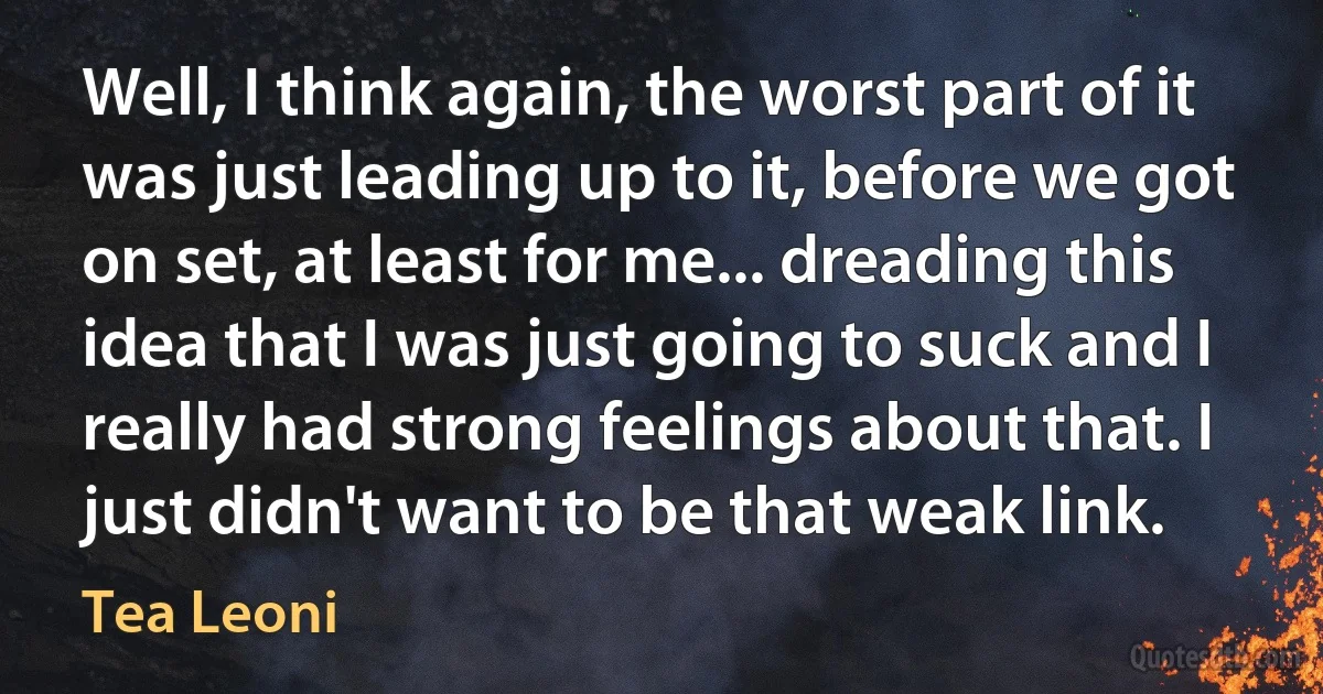 Well, I think again, the worst part of it was just leading up to it, before we got on set, at least for me... dreading this idea that I was just going to suck and I really had strong feelings about that. I just didn't want to be that weak link. (Tea Leoni)