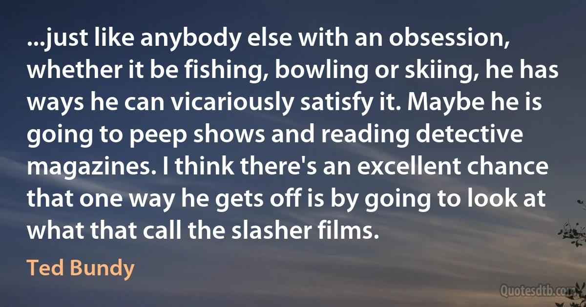 ...just like anybody else with an obsession, whether it be fishing, bowling or skiing, he has ways he can vicariously satisfy it. Maybe he is going to peep shows and reading detective magazines. I think there's an excellent chance that one way he gets off is by going to look at what that call the slasher films. (Ted Bundy)