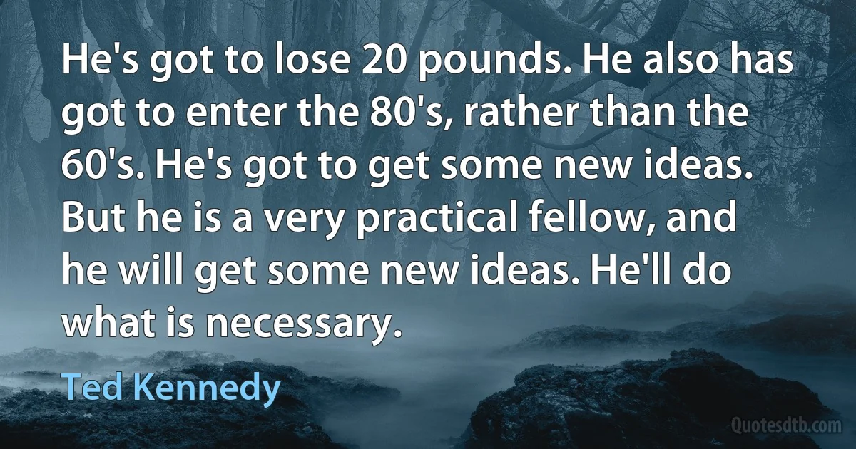 He's got to lose 20 pounds. He also has got to enter the 80's, rather than the 60's. He's got to get some new ideas. But he is a very practical fellow, and he will get some new ideas. He'll do what is necessary. (Ted Kennedy)