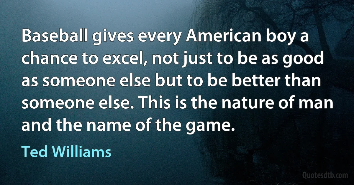 Baseball gives every American boy a chance to excel, not just to be as good as someone else but to be better than someone else. This is the nature of man and the name of the game. (Ted Williams)