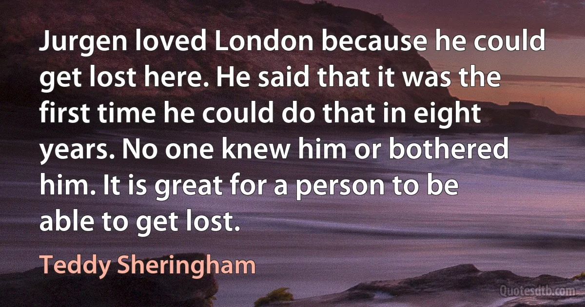 Jurgen loved London because he could get lost here. He said that it was the first time he could do that in eight years. No one knew him or bothered him. It is great for a person to be able to get lost. (Teddy Sheringham)