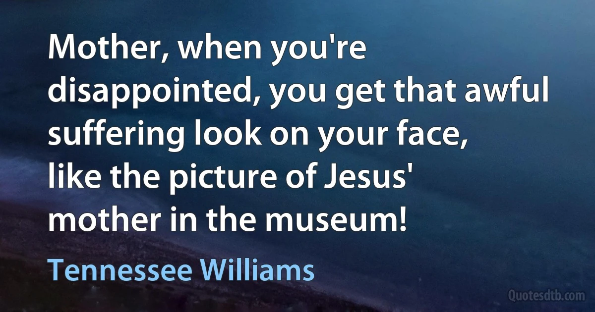 Mother, when you're disappointed, you get that awful suffering look on your face, like the picture of Jesus' mother in the museum! (Tennessee Williams)