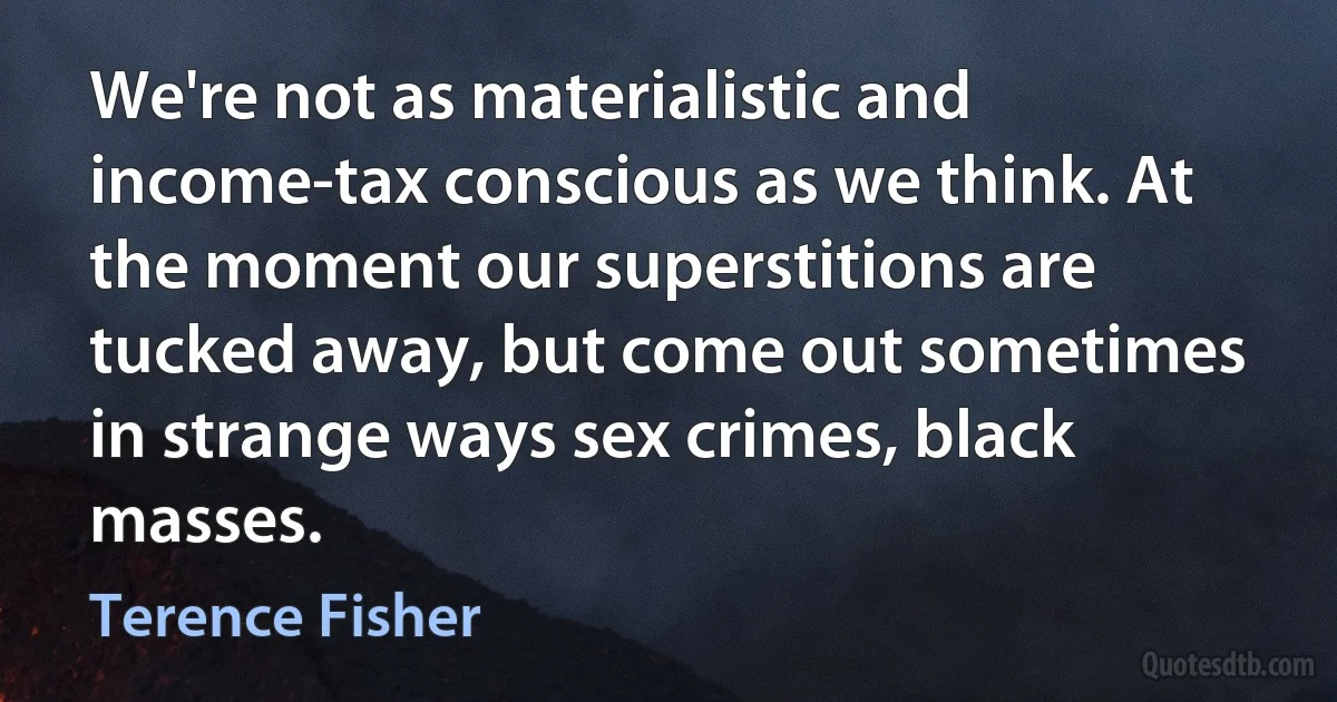 We're not as materialistic and income-tax conscious as we think. At the moment our superstitions are tucked away, but come out sometimes in strange ways sex crimes, black masses. (Terence Fisher)