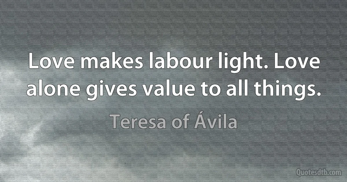 Love makes labour light. Love alone gives value to all things. (Teresa of Ávila)