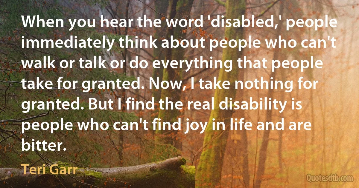 When you hear the word 'disabled,' people immediately think about people who can't walk or talk or do everything that people take for granted. Now, I take nothing for granted. But I find the real disability is people who can't find joy in life and are bitter. (Teri Garr)