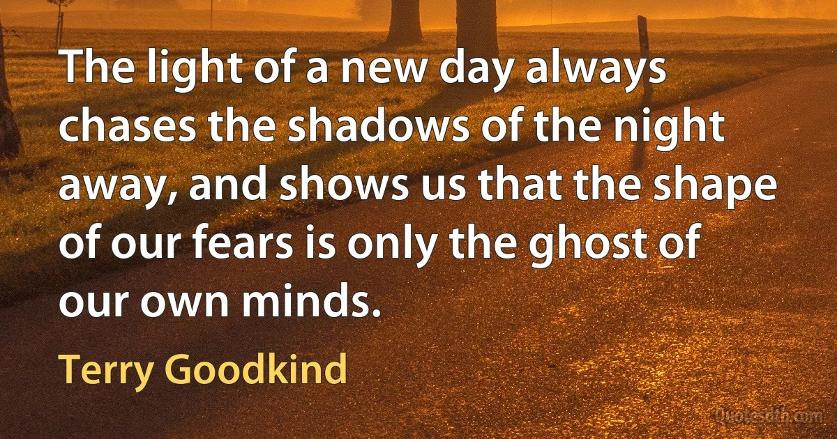 The light of a new day always chases the shadows of the night away, and shows us that the shape of our fears is only the ghost of our own minds. (Terry Goodkind)