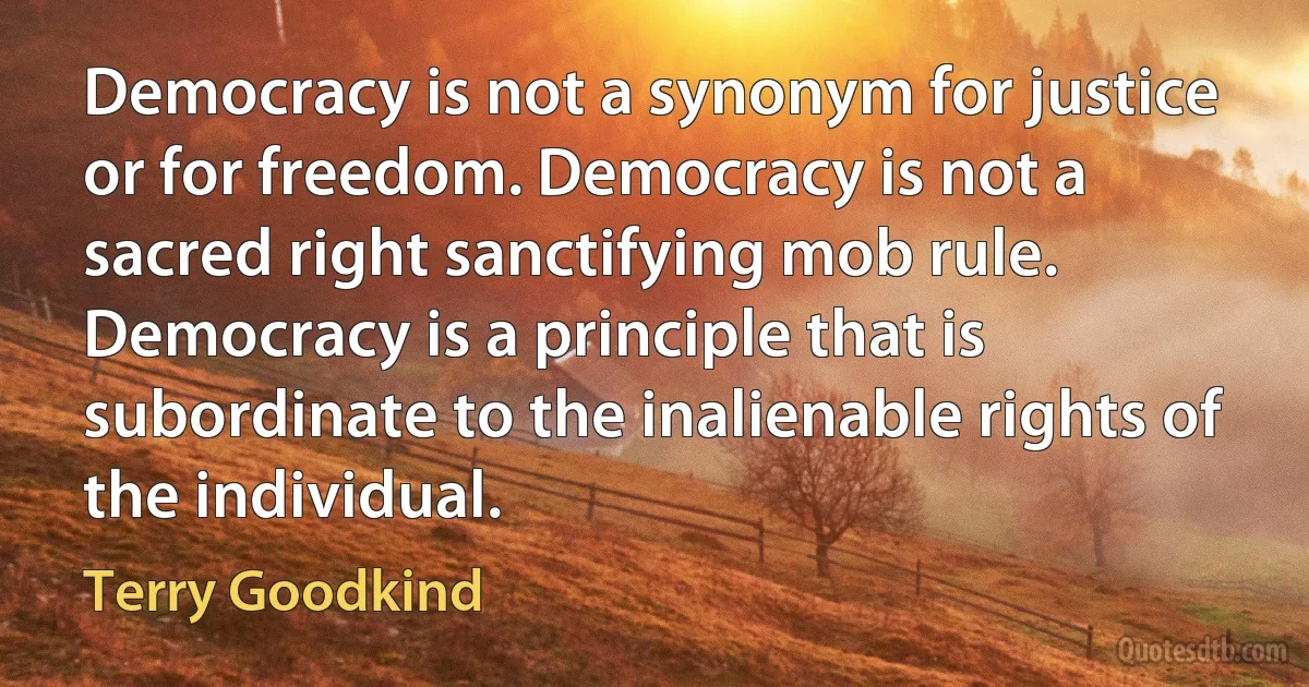 Democracy is not a synonym for justice or for freedom. Democracy is not a sacred right sanctifying mob rule. Democracy is a principle that is subordinate to the inalienable rights of the individual. (Terry Goodkind)