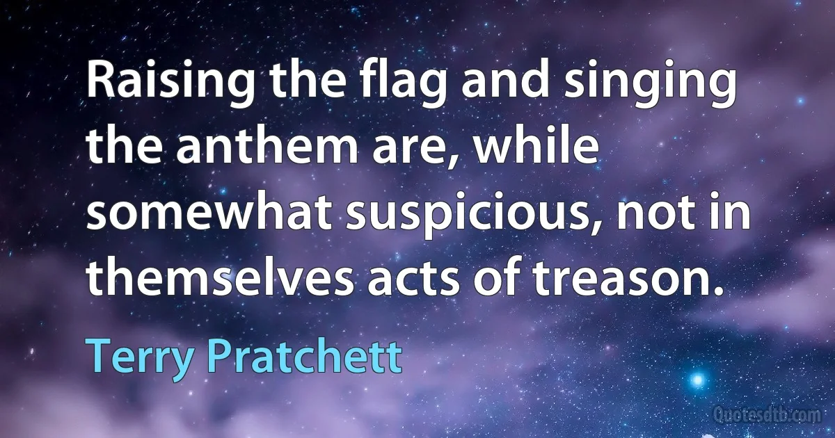 Raising the flag and singing the anthem are, while somewhat suspicious, not in themselves acts of treason. (Terry Pratchett)