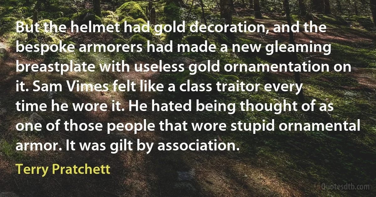 But the helmet had gold decoration, and the bespoke armorers had made a new gleaming breastplate with useless gold ornamentation on it. Sam Vimes felt like a class traitor every time he wore it. He hated being thought of as one of those people that wore stupid ornamental armor. It was gilt by association. (Terry Pratchett)