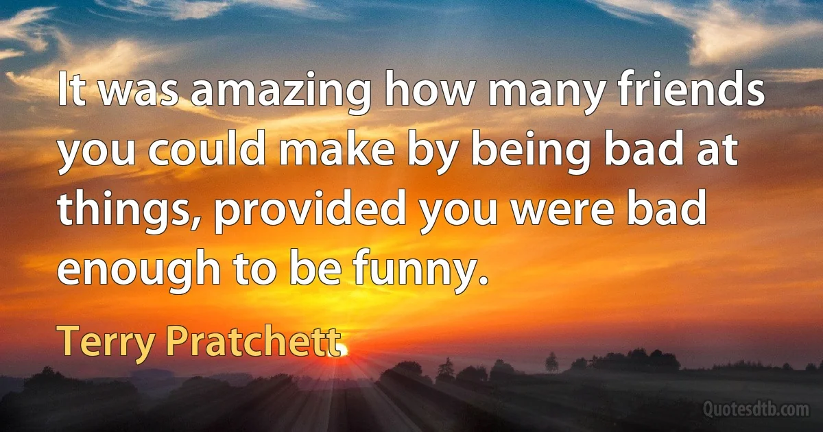 It was amazing how many friends you could make by being bad at things, provided you were bad enough to be funny. (Terry Pratchett)