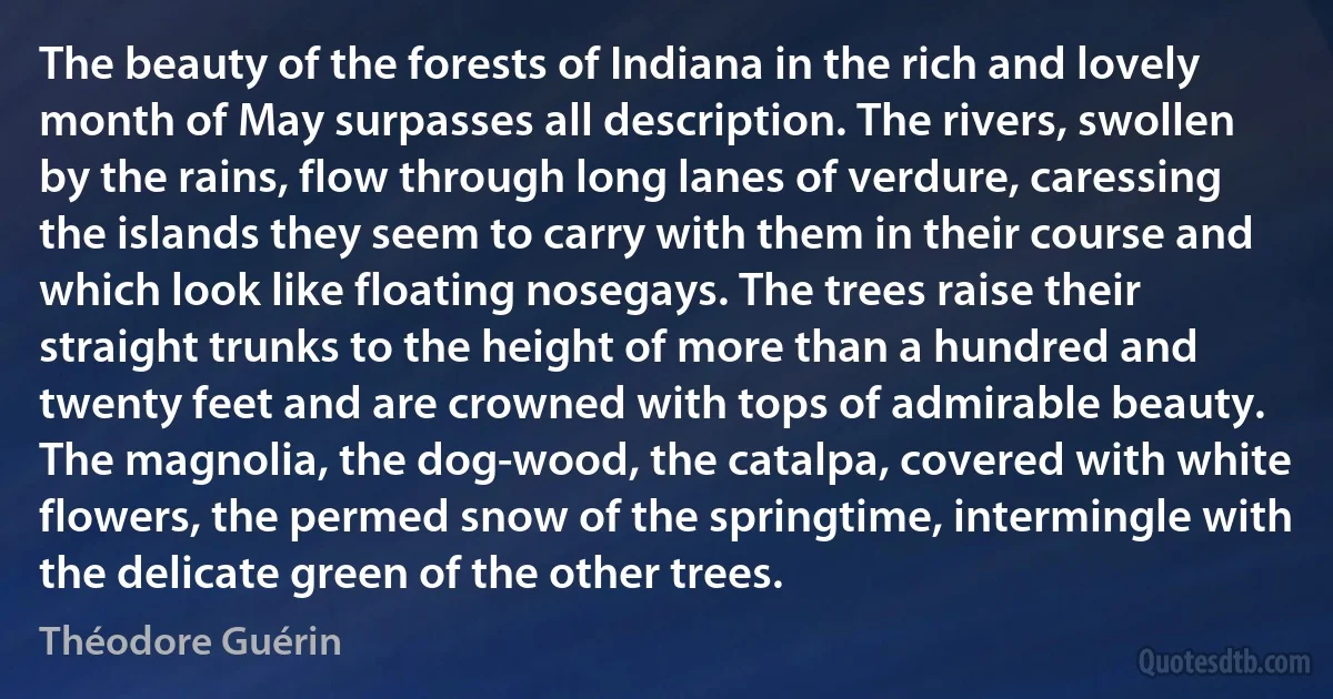 The beauty of the forests of Indiana in the rich and lovely month of May surpasses all description. The rivers, swollen by the rains, flow through long lanes of verdure, caressing the islands they seem to carry with them in their course and which look like floating nosegays. The trees raise their straight trunks to the height of more than a hundred and twenty feet and are crowned with tops of admirable beauty. The magnolia, the dog-wood, the catalpa, covered with white flowers, the permed snow of the springtime, intermingle with the delicate green of the other trees. (Théodore Guérin)