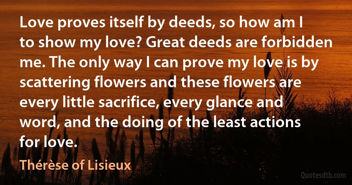 Love proves itself by deeds, so how am I to show my love? Great deeds are forbidden me. The only way I can prove my love is by scattering flowers and these flowers are every little sacrifice, every glance and word, and the doing of the least actions for love. (Thérèse of Lisieux)