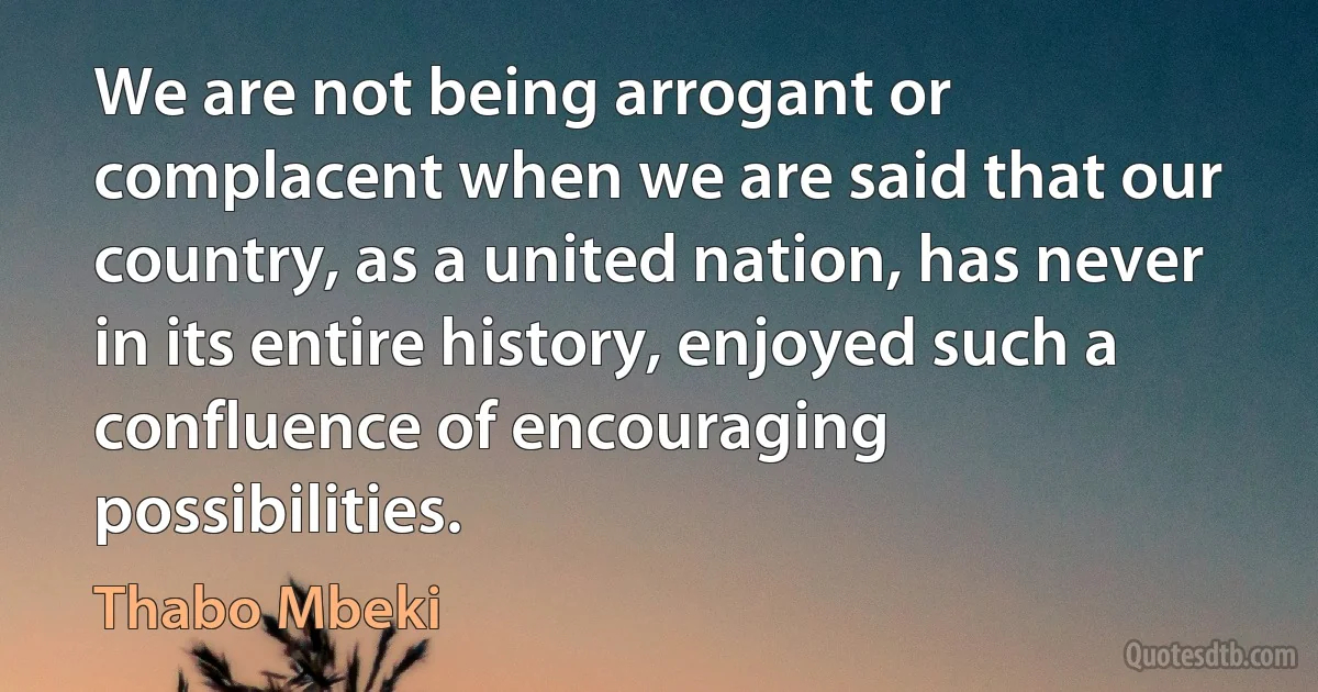 We are not being arrogant or complacent when we are said that our country, as a united nation, has never in its entire history, enjoyed such a confluence of encouraging possibilities. (Thabo Mbeki)