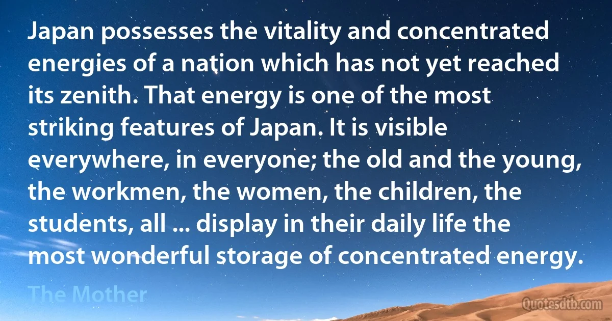 Japan possesses the vitality and concentrated energies of a nation which has not yet reached its zenith. That energy is one of the most striking features of Japan. It is visible everywhere, in everyone; the old and the young, the workmen, the women, the children, the students, all ... display in their daily life the most wonderful storage of concentrated energy. (The Mother)