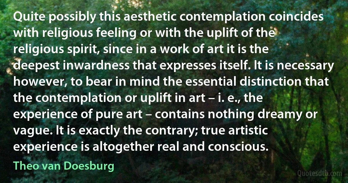 Quite possibly this aesthetic contemplation coincides with religious feeling or with the uplift of the religious spirit, since in a work of art it is the deepest inwardness that expresses itself. It is necessary however, to bear in mind the essential distinction that the contemplation or uplift in art – i. e., the experience of pure art – contains nothing dreamy or vague. It is exactly the contrary; true artistic experience is altogether real and conscious. (Theo van Doesburg)