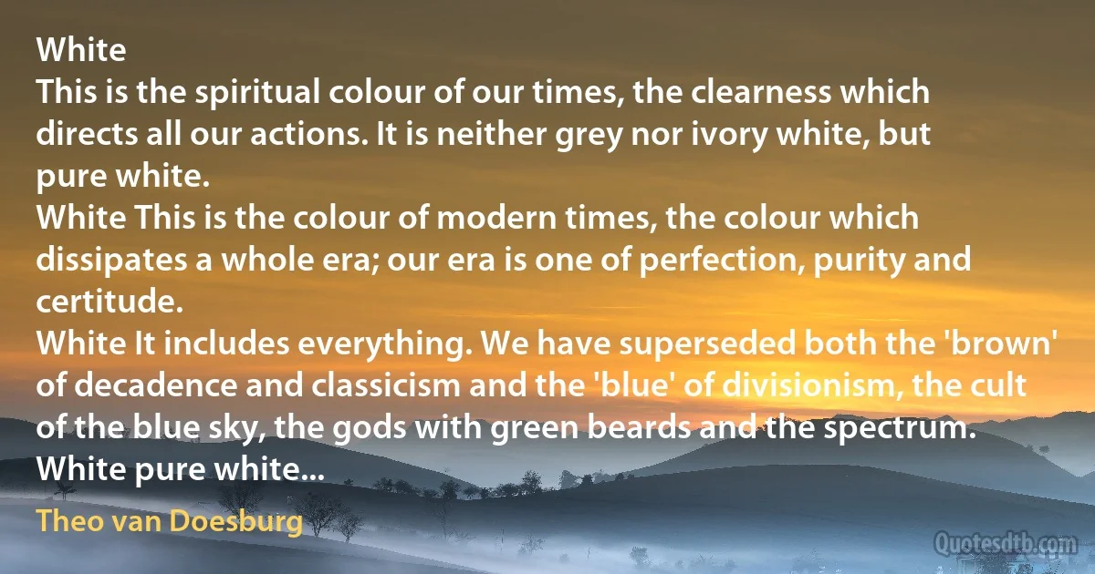 White
This is the spiritual colour of our times, the clearness which directs all our actions. It is neither grey nor ivory white, but pure white.
White This is the colour of modern times, the colour which dissipates a whole era; our era is one of perfection, purity and certitude.
White It includes everything. We have superseded both the 'brown' of decadence and classicism and the 'blue' of divisionism, the cult of the blue sky, the gods with green beards and the spectrum.
White pure white... (Theo van Doesburg)