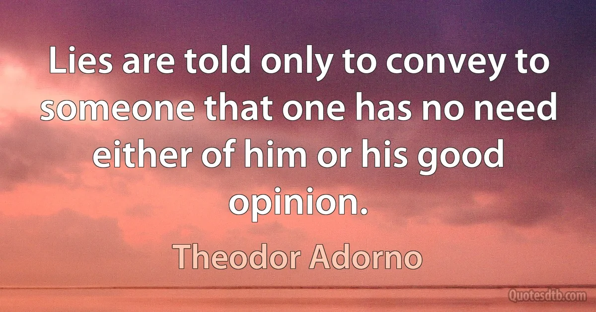 Lies are told only to convey to someone that one has no need either of him or his good opinion. (Theodor Adorno)