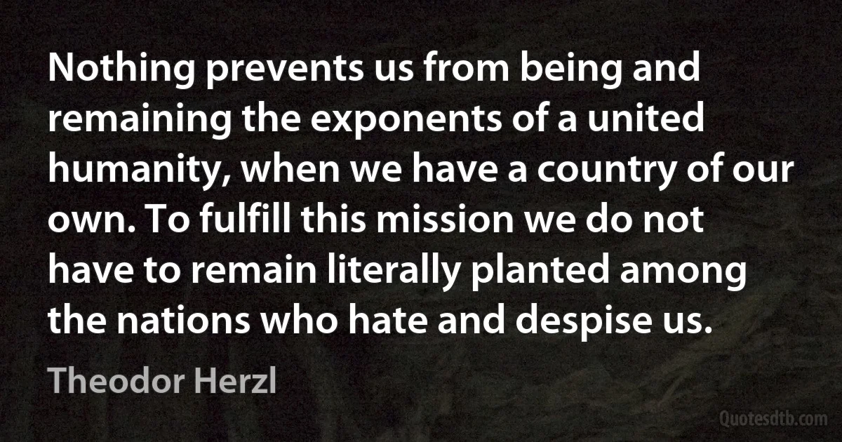 Nothing prevents us from being and remaining the exponents of a united humanity, when we have a country of our own. To fulfill this mission we do not have to remain literally planted among the nations who hate and despise us. (Theodor Herzl)