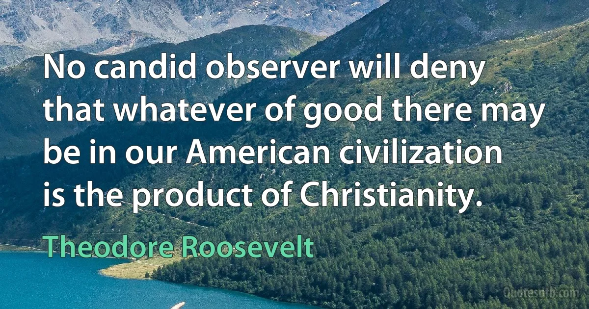 No candid observer will deny that whatever of good there may be in our American civilization is the product of Christianity. (Theodore Roosevelt)