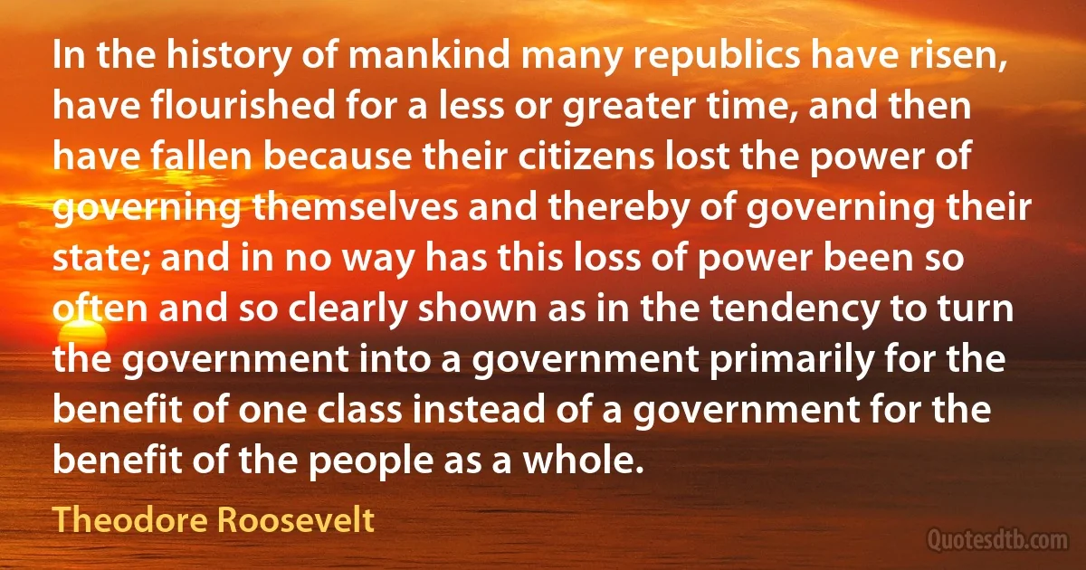 In the history of mankind many republics have risen, have flourished for a less or greater time, and then have fallen because their citizens lost the power of governing themselves and thereby of governing their state; and in no way has this loss of power been so often and so clearly shown as in the tendency to turn the government into a government primarily for the benefit of one class instead of a government for the benefit of the people as a whole. (Theodore Roosevelt)