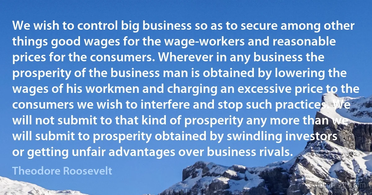 We wish to control big business so as to secure among other things good wages for the wage-workers and reasonable prices for the consumers. Wherever in any business the prosperity of the business man is obtained by lowering the wages of his workmen and charging an excessive price to the consumers we wish to interfere and stop such practices. We will not submit to that kind of prosperity any more than we will submit to prosperity obtained by swindling investors or getting unfair advantages over business rivals. (Theodore Roosevelt)