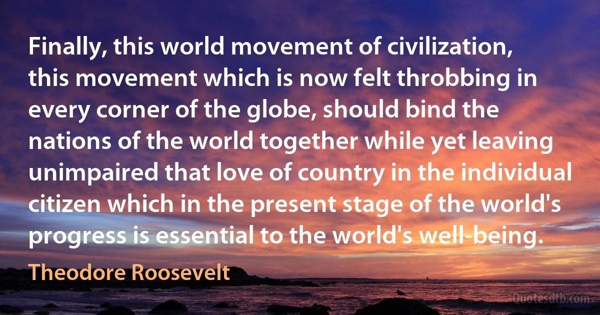 Finally, this world movement of civilization, this movement which is now felt throbbing in every corner of the globe, should bind the nations of the world together while yet leaving unimpaired that love of country in the individual citizen which in the present stage of the world's progress is essential to the world's well-being. (Theodore Roosevelt)