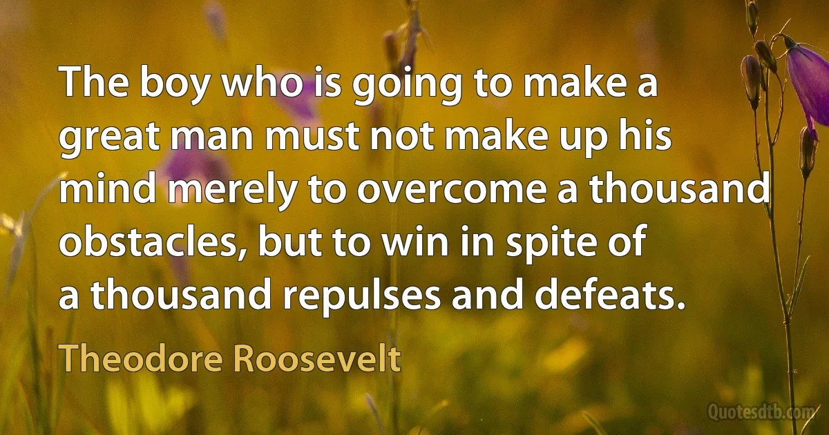 The boy who is going to make a great man must not make up his mind merely to overcome a thousand obstacles, but to win in spite of a thousand repulses and defeats. (Theodore Roosevelt)